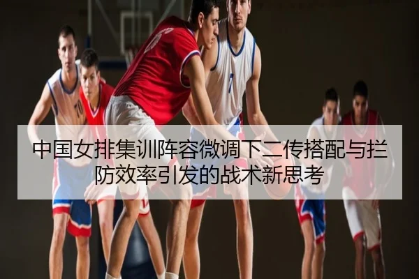 中国女排集训阵容微调下二传搭配与拦防效率引发的战术新思考