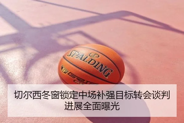 切尔西冬窗锁定中场补强目标转会谈判进展全面曝光