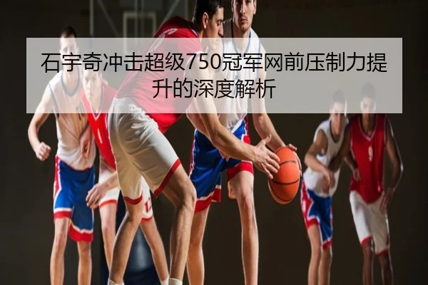 石宇奇冲击超级750冠军网前压制力提升的深度解析